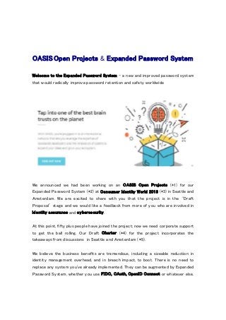 OASIS Open Projects & Expanded Password System
Welcome to the Expanded Password System - a new and improved password system
that would radically improve password retention and safety worldwide
We announced we had been working on an OASIS Open Projects (*1) for our
Expanded Password System (*2) at Consumer Identity World 2018 (*3) in Seattle and
Amsterdam. We are excited to share with you that the project is in the ‘Draft
Proposal’ stage and we would like a feedback from more of you who are involved in
identity assurance and cybersecurity.
At this point, fifty plus people have joined the project; now we need corporate support
to get the ball rolling. Our Draft Charter (*4) for the project incorporates the
takeaways from discussions in Seattle and Amsterdam (*5).
We believe the business benefits are tremendous, including a sizeable reduction in
identity management overhead, and in breach impact, to boot. There is no need to
replace any system you've already implemented. They can be augmented by Expanded
Password System, whether you use FIDO, OAuth, OpenID Connect or whatever else.
 