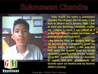 hello friend my name is Sukmawan
Chandra I’m 14 years old I’m male, I was
born in Jakarta on 11 January 2000, I live
at west java Bandung, Indonesia moslim
my religion is islam. I was school at 4
Junior High School 8 grade, my hobby are
playing futsal and basketball.
My favorite food are lasagna and egg
my favorite drink is strawberry juices my
favorite subjec is sport, I like pop and
rock music my favorite band are asking
alexandria,comedy,action are my favorite
genre film my favorite actor are leonardo
di caprio and jake ghyyllenhole my
favorite sport are footbal and my favorite
athlet is januzaj.