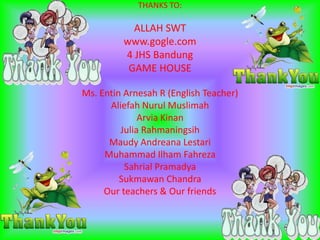 THANKS TO:
ALLAH SWT
www.gogle.com
4 JHS Bandung
GAME HOUSE
Ms. Entin Arnesah R (English Teacher)
Aliefah Nurul Muslimah
Arvia Kinan
Julia Rahmaningsih
Maudy Andreana Lestari
Muhammad Ilham Fahreza
Sahrial Pramadya
Sukmawan Chandra
Our teachers & Our friends