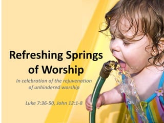 Refreshing Springsof Worship In celebration of the rejuvenation of unhindered worship Luke 7:36-50, John 12:1-8 