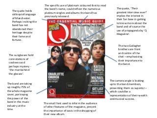 The sunglasses hold
connotations of
coolness and
perhaps mystery -
‘the man behind
the glasses’.
The two Gallagher
brothers are front
and centre of the
shot – emphasising
their importance to
the band.
The camera angle is looking
up to the band members,
presenting them as superior –
which could be a
representation of their wealth
and musical success.
The quote holds
colloquial language
of Manchester.
Perhaps inciting the
band has not
abandoned their
heritage despite
their fame and
fortune.
The band are taking
up roughly 75% of
the whole magazine
cover, portraying
the power of the
band in the music
industry at the
time.
The quote, ‘Their
greatest interview ever!’
implies the interest in
their fan base in getting
to know more about the
band and of course the
use of propaganda by ‘Q
Magazine’.
The small font used to inform the audience
of other features of the magazine, present
the importance of oasis in the dropping of
their new album.
The specific use of platinum coloured font to read
the band’s name, could reflect the numerous
platinum singles and albums the band has
previously released.
 