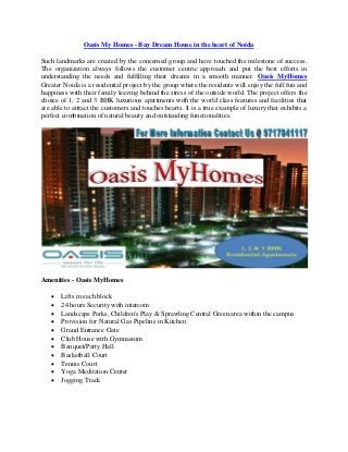 Oasis My Homes - Buy Dream House in the heart of Noida
Such landmarks are created by the concerned group and have touched the milestone of success.
The organization always follows the customer centric approach and put the best efforts in
understanding the needs and fulfilling their dreams in a smooth manner. Oasis MyHomes
Greater Noida is a residential project by the group where the residents will enjoy the full fun and
happiness with their family leaving behind the stress of the outside world. The project offers the
choice of 1, 2 and 3 BHK luxurious apartments with the world class features and facilities that
are able to attract the customers and touches hearts. It is a true example of luxury that exhibits a
perfect combination of natural beauty and outstanding functionalities.

Amenities - Oasis MyHomes












Lifts in each block
24 hours Security with intercom
Landscape Parks, Children's Play & Sprawling Central Green area within the campus
Provision for Natural Gas Pipeline in Kitchen
Grand Entrance Gate
Club House with Gymnasium
Banquet/Party Hall
Basketball Court
Tennis Court
Yoga Meditation Center
Jogging Track

 