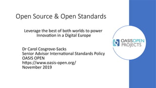 Open Source & Open Standards
Leverage the best of both worlds to power
Innovation in a Digital Europe
Dr Carol Cosgrove-Sacks
Senior Advisor International Standards Policy
OASIS OPEN
https://www.oasis-open.org/
November 2019
 