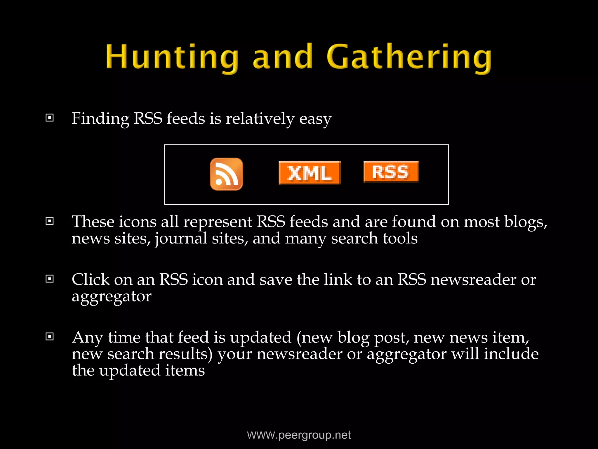 Finding RSS feeds is relatively easy These icons all represent RSS feeds and are found on most blogs, news sites, journal sites, and many search tools Click on an RSS icon and save the link to an RSS newsreader or aggregator Any time that feed is updated (new blog post, new news item, new search results) your newsreader or aggregator will include the updated items WWW .peergroup.net 