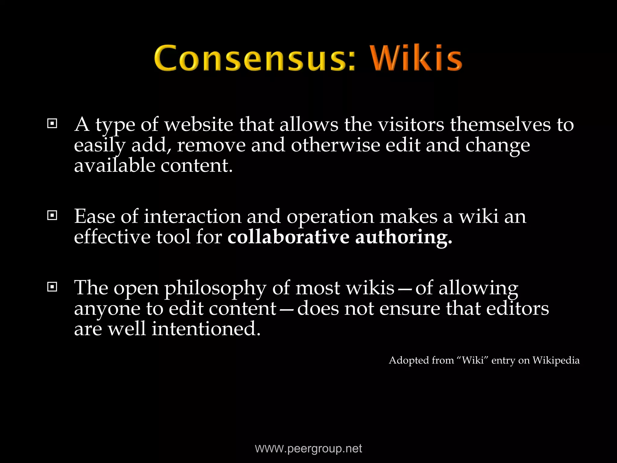 A type of website that allows the visitors themselves to easily add, remove and otherwise edit and change available content. Ease of interaction and operation makes a wiki an effective tool for  collaborative authoring. The open philosophy of most wikis—of allowing anyone to edit content—does not ensure that editors are well intentioned. Adopted from “Wiki” entry on Wikipedia WWW .peergroup.net 