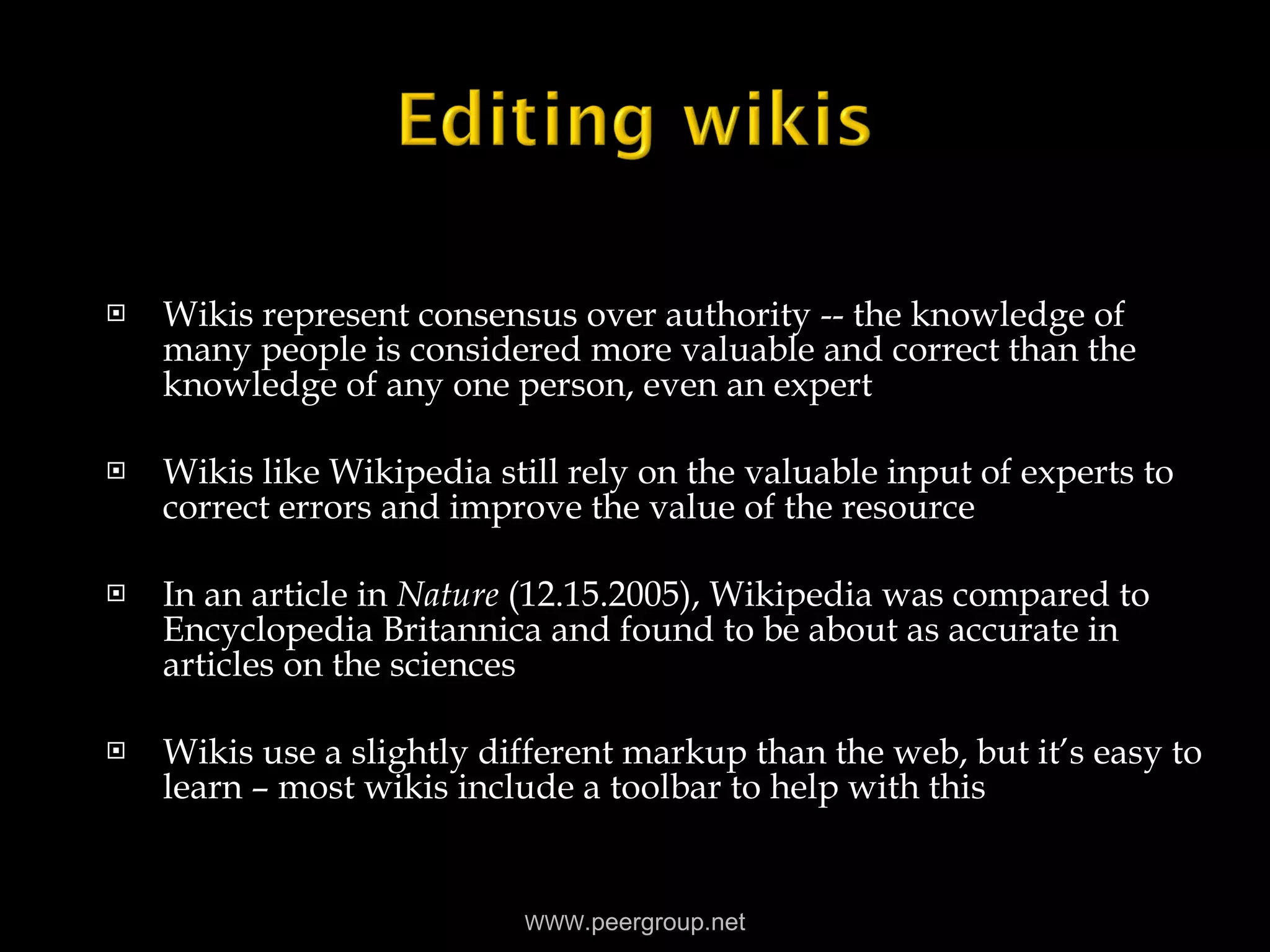 Wikis represent consensus over authority -- the knowledge of many people is considered more valuable and correct than the knowledge of any one person, even an expert Wikis like Wikipedia still rely on the valuable input of experts to correct errors and improve the value of the resource In an article in  Nature  (12.15.2005), Wikipedia was compared to Encyclopedia Britannica and found to be about as accurate in articles on the sciences Wikis use a slightly different markup than the web, but it’s easy to learn – most wikis include a toolbar to help with this WWW .peergroup.net 