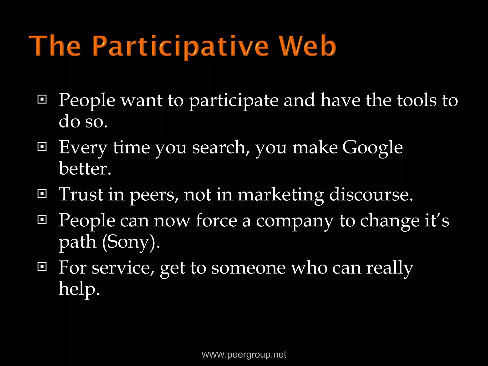 People want to participate and have the tools to do so. Every time you search, you make Google better. Trust in peers, not in marketing discourse. People can now force a company to change it’s path (Sony). For service, get to someone who can really help. WWW .peergroup.net 