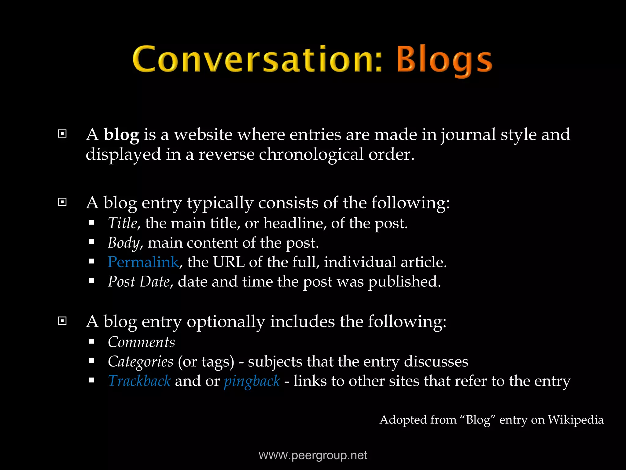 A  blog  is a website where entries are made in journal style and displayed in a reverse chronological order.   A blog entry typically consists of the following: Title , the main title, or headline, of the post.  Body , main content of the post.  Permalink , the URL of the full, individual article.  Post Date , date and time the post was published.  A blog entry optionally includes the following: Comments   Categories  (or tags) - subjects that the entry discusses  Trackback  and or  pingback   - links to other sites that refer to the entry  Adopted from “Blog” entry on Wikipedia WWW .peergroup.net 
