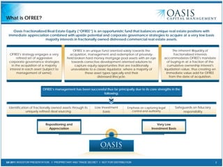 Q4 2011 INVESTOR PRESENTATION // PROPRIETARY AND TRADE SECRET // NOT FOR DISTRIBUTION 2
What is OFREE?
Oasis Fractionalized Real Estate Equity (“OFREE”) is an opportunistic fund that balances unique real estate positions with
immediate appreciation combined with upside potential and corporate governance strategies to acquire at a very low basis
majority interests in fractionally owned distressed commercial real estate assets.
Repositioning and
Appreciation
Very Low
Investment Basis
OFREE is an unique fund oriented solely towards the
acquisition, management and redemption of privately-
held broken hard money mortgage pool assets with an eye
towards corrective development oriented solutions to
capture equity opportunities that are traditionally
unavailable to a classic liquidator, where a majority of
these asset types typically end their
distressed lifecycle.
OFREE's strategy engages a very
refined set of aggressive
corporate governance strategies
in the acquisition of a majority
interest in each asset (subject to
management of same).
The inherent illiquidity of
fractionalized interests
accommodates OFREE's mandate
of buying-in at a fraction of the
cumulative ownership interest's
liquidation value, thus creating an
immediate value add for OFREE
from the date of acquisition.
Identification of fractionally owned assets through its
uniquely refined deal sourcing
Low investment
basis
Emphasis on capturing legal
control and authority
Safeguards on fiduciary
responsibility
OFREE’s management has been successful thus far principally due to its core strengths in the
following:
 