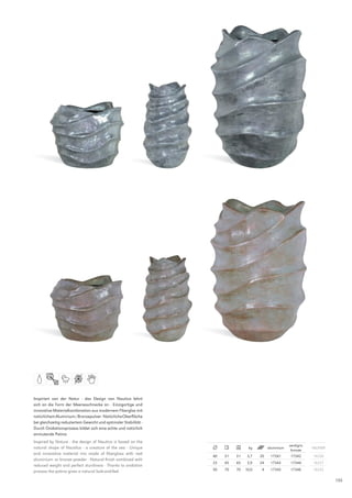 Inspiriert von der Natur - das Design von Nautica lehnt
sich an die Form der Meeresschnecke an · Einzigartige und
innovative Materialkombination aus modernem Fiberglas mit
natürlichem Aluminium-/Bronzepulver · Natürliche Oberfläche
bei gleichzeitig reduziertem Gewicht und optimaler Stabilität ·
Durch Oxidationsprozess bildet sich eine echte und natürlich
anmutende Patina
Inspired by Nature - the design of Nautica is based on the
                                                                                                         verdigris
natural shape of Nautilus - a creature of the sea · Unique                        kg         aluminium               INlINER
                                                                                                          bronze
and innovative material mix made of fiberglass with real
                                                                  40   31   31    3,7   20    17341       17342      16230
aluminium- or bronze powder · Natural finish combined with
                                                                  23   45   45    3,9   24    17343       17344      16227
reduced weight and perfect sturdiness · Thanks to oxidation
process the patina gives a natural look-and-feel                  50   70   70   10,0    4    17345       17346      16232

                                                                                                                               155
 