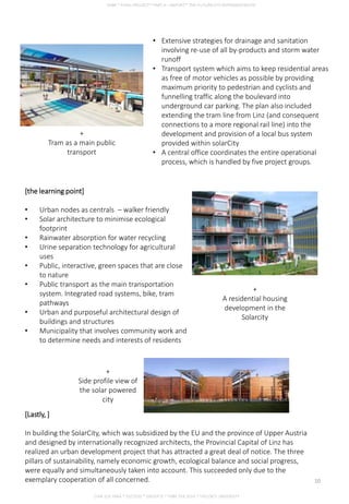 • Extensive strategies for drainage and sanitation
involving re-use of all by-products and storm water
runoff
• Transport system which aims to keep residential areas
as free of motor vehicles as possible by providing
maximum priority to pedestrian and cyclists and
funnelling traffic along the boulevard into
underground car parking. The plan also included
extending the tram line from Linz (and consequent
connections to a more regional rail line) into the
development and provision of a local bus system
provided within solarCity
• A central office coordinates the entire operational
process, which is handled by five project groups.
+
Tram as a main public
transport
[the learning point]
• Urban nodes as centrals – walker friendly
• Solar architecture to minimise ecological
footprint
• Rainwater absorption for water recycling
• Urine separation technology for agricultural
uses
• Public, interactive, green spaces that are close
to nature
• Public transport as the main transportation
system. Integrated road systems, bike, tram
pathways
• Urban and purposeful architectural design of
buildings and structures
• Municipality that involves community work and
to determine needs and interests of residents
+
A residential housing
development in the
Solarcity
[Lastly, ]
In building the SolarCity, which was subsidized by the EU and the province of Upper Austria
and designed by internationally recognized architects, the Provincial Capital of Linz has
realized an urban development project that has attracted a great deal of notice. The three
pillars of sustainability, namely economic growth, ecological balance and social progress,
were equally and simultaneously taken into account. This succeeded only due to the
exemplary cooperation of all concerned.
+
Side profile view of
the solar powered
city
CHIA SUE HWA * 0317920 * GROUP D * FNBE FEB 2014 * TAYLOR’S UNIVERSITY
10
 
