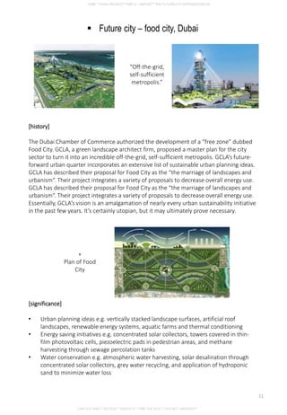  Future city – food city, Dubai
[significance]
• Urban planning ideas e.g. vertically stacked landscape surfaces, artificial roof
landscapes, renewable energy systems, aquatic farms and thermal conditioning
• Energy saving initiatives e.g. concentrated solar collectors, towers covered in thin-
film photovoltaic cells, piezoelectric pads in pedestrian areas, and methane
harvesting through sewage percolation tanks
• Water conservation e.g. atmospheric water harvesting, solar desalination through
concentrated solar collectors, grey water recycling, and application of hydroponic
sand to minimize water loss
“Off-the-grid,
self-sufficient
metropolis.”
[history]
The Dubai Chamber of Commerce authorized the development of a “free zone” dubbed
Food City. GCLA, a green landscape architect firm, proposed a master plan for the city
sector to turn it into an incredible off-the-grid, self-sufficient metropolis. GCLA’s future-
forward urban quarter incorporates an extensive list of sustainable urban planning ideas.
GCLA has described their proposal for Food City as the “the marriage of landscapes and
urbanism“. Their project integrates a variety of proposals to decrease overall energy use.
GCLA has described their proposal for Food City as the “the marriage of landscapes and
urbanism“. Their project integrates a variety of proposals to decrease overall energy use.
Essentially, GCLA’s vision is an amalgamation of nearly every urban sustainability initiative
in the past few years. It’s certainly utopian, but it may ultimately prove necessary.
+
Plan of Food
City
CHIA SUE HWA * 0317920 * GROUP D * FNBE FEB 2014 * TAYLOR’S UNIVERSITY
11
 