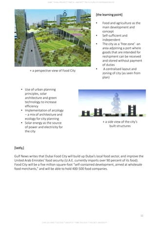 [the learning point]
• Food and agriculture as the
main development and
concept
• Self-sufficient and
independent
• The city as a ‘free zone’ -an
area adjoining a port where
goods that are intended for
reshipment can be received
and stored without payment
of duties
• A centralised layout and
zoning of city (as seen from
plan)
+ a perspective view of Food City
+ a side view of the city’s
built structures
• Use of urban planning
principles, solar
architecture and green
technology to increase
efficiency
• Implementation of arcology
– a mix of architecture and
ecology for city planning
• Solar energy as the source
of power and electricity for
the city
[lastly,]
Gulf News writes that Dubai Food City will build up Dubai’s local food sector, and improve the
United Arab Emirates’ food security (U.A.E. currently imports over 90 percent of its food).
Food City will be a five million square-foot “self-contained development, aimed at wholesale
food merchants,” and will be able to hold 400-500 food companies.
CHIA SUE HWA * 0317920 * GROUP D * FNBE FEB 2014 * TAYLOR’S UNIVERSITY
12
 