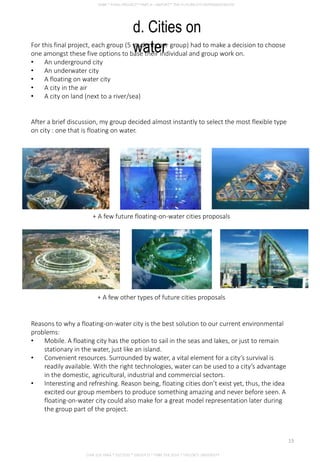 d. Cities on
waterFor this final project, each group (5 students per group) had to make a decision to choose
one amongst these five options to base their individual and group work on.
• An underground city
• An underwater city
• A floating on water city
• A city in the air
• A city on land (next to a river/sea)
After a brief discussion, my group decided almost instantly to select the most flexible type
on city : one that is floating on water.
+ A few future floating-on-water cities proposals
Reasons to why a floating-on-water city is the best solution to our current environmental
problems:
• Mobile. A floating city has the option to sail in the seas and lakes, or just to remain
stationary in the water, just like an island.
• Convenient resources. Surrounded by water, a vital element for a city’s survival is
readily available. With the right technologies, water can be used to a city’s advantage
in the domestic, agricultural, industrial and commercial sectors.
• Interesting and refreshing. Reason being, floating cities don’t exist yet, thus, the idea
excited our group members to produce something amazing and never before seen. A
floating-on-water city could also make for a great model representation later during
the group part of the project.
+ A few other types of future cities proposals
CHIA SUE HWA * 0317920 * GROUP D * FNBE FEB 2014 * TAYLOR’S UNIVERSITY
13
 