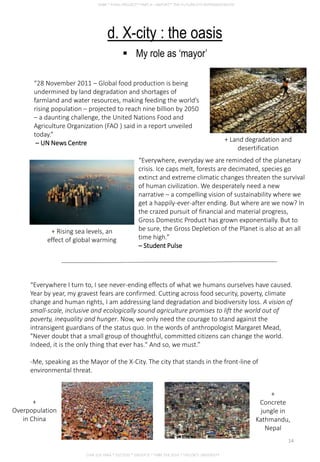 d. X-city : the oasis
 My role as ‘mayor’
“28 November 2011 – Global food production is being
undermined by land degradation and shortages of
farmland and water resources, making feeding the world’s
rising population – projected to reach nine billion by 2050
– a daunting challenge, the United Nations Food and
Agriculture Organization (FAO ) said in a report unveiled
today.”
– UN News Centre
“Everywhere, everyday we are reminded of the planetary
crisis. Ice caps melt, forests are decimated, species go
extinct and extreme climatic changes threaten the survival
of human civilization. We desperately need a new
narrative – a compelling vision of sustainability where we
get a happily-ever-after ending. But where are we now? In
the crazed pursuit of financial and material progress,
Gross Domestic Product has grown exponentially. But to
be sure, the Gross Depletion of the Planet is also at an all
time high.”
– Student Pulse
“Everywhere I turn to, I see never-ending effects of what we humans ourselves have caused.
Year by year, my gravest fears are confirmed. Cutting across food security, poverty, climate
change and human rights, I am addressing land degradation and biodiversity loss. A vision of
small-scale, inclusive and ecologically sound agriculture promises to lift the world out of
poverty, inequality and hunger. Now, we only need the courage to stand against the
intransigent guardians of the status quo. In the words of anthropologist Margaret Mead,
"Never doubt that a small group of thoughtful, committed citizens can change the world.
Indeed, it is the only thing that ever has." And so, we must.”
-Me, speaking as the Mayor of the X-City. The city that stands in the front-line of
environmental threat.
+ Land degradation and
desertification
+ Rising sea levels, an
effect of global warming
+
Overpopulation
in China
+
Concrete
jungle in
Kathmandu,
Nepal
CHIA SUE HWA * 0317920 * GROUP D * FNBE FEB 2014 * TAYLOR’S UNIVERSITY
14
 