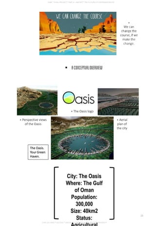 The Oasis.
Your Green
Haven.
+ The Oasis logo
+ Perspective views
of the Oasis
+ Aerial
plan of
the city
City: The Oasis
Where: The Gulf
of Oman
Population:
300,000
Size: 40km2
Status:
CHIA SUE HWA * 0317920 * GROUP D * FNBE FEB 2014 * TAYLOR’S UNIVERSITY
15
 