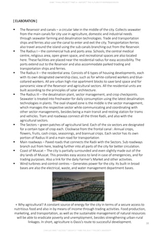 [ ELABORATION ]
 The Reservoir and canals – a circular lake in the middle of the city. Collects seawater
from the main canals for city use in agriculture, domestic and industrial needs
through seawater farming and desalination technologies. Trade and transportation
ships and ferries also use the canal to enter and exit the city. Transportation ferries
also travel around the island using the sub canals branching out from the Reservoir.
 The Radius I – the commercial hub and ports area. Schools, the central medical
centre, religious area, open green space, and recreational spaces are also located
here. These facilities are placed near the residential radius for easy accessibility. The
ports extend out to the Reservoir and also accommodate parked trading and
transportation ships and ferries.
 The Radius II – the residential area. Consists of 6 types of housing developments, each
with its own designated ownership class, such as for white-collared workers and blue-
collared workers. All are urban high-rise apartment blocks to save land space and for
panoramic view of the Reservoir and agricultural sectors. All the residential units are
built according to the principles of solar architecture.
 The Radius III – the desalination plant, sector management, and crop checkpoints.
Seawater is treated into freshwater for daily consumption using the latest desalination
technologies in plants. The oval-shaped zone is the middle is the sector management,
which manages the respective sector while communicating and coordinating with
other sector managements, besides being a main transit and resting station for trams
and vehicles. Tram and roadways connect all the three Radii, and also with the
agricultural sectors.
 The Sectors – green patches of agricultural land. Each of the six sectors are designated
for a certain type of crop each. Clockwise from the frontal canal : Annual crops,
flowers, fruits, cash crops, seasonings, and biannual crops. Each sector has its own
portion of Radius III and a main road for transportation
 Main roadways – Paved roads that connects the Radii with the Sectors. Sub roadways
branch out from here, leading further into all parts of the city for better circulation.
 Coast of Muscat – The city is partially surrounded and even slightly made out of the
dry lands of Muscat. This provides easy access to land in case of emergencies, and for
trading purposes. Also a link for the daily Farmer’s Market and other activities.
 Wind turbines and control centres – Generates power for the city. Its built-in broad
bases are also the electrical, waste, and water management department bases.
+ Why agricultural? A constant source of energy for the city in terms of a secure access to
nutritious food and also in by means of income through trading activities. Food production,
marketing, and transportation, as well as the sustainable management of natural resources
will be able to eradicate poverty and unemployment, besides strengthening urban-rural
linkages. In short, agriculture is Oasis’s route to successful development.
CHIA SUE HWA * 0317920 * GROUP D * FNBE FEB 2014 * TAYLOR’S UNIVERSITY
18
 