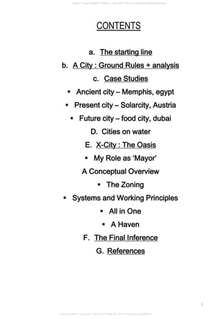 CONTENTS
a. The starting line
b. A City : Ground Rules + analysis
c. Case Studies
 Ancient city – Memphis, egypt
 Present city – Solarcity, Austria
 Future city – food city, dubai
D. Cities on water
E. X-City : The Oasis
 My Role as ‘Mayor’
A Conceptual Overview
 The Zoning
 Systems and Working Principles
 All in One
 A Haven
F. The Final Inference
G. References
CHIA SUE HWA * 0317920 * GROUP D * FNBE FEB 2014 * TAYLOR’S UNIVERSITY
2
 