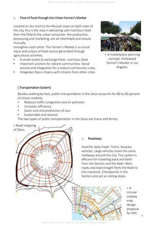 [ Transportation System]
Besides walking by foot, public transportation in the Oasis accounts for 80 to 90 percent
of citizen mobility.
• Reduces traffic congestion and air pollution
• Increases efficiency
• Saves cost and production of cars
• Sustainable and rational
The two types of public transportation in the Oasis are trams and ferries.
o Flow of food through the Urban Farmer’s Market
Located on dry land on the Muscat coast on both sides of
the city, this is the step in delivering safe nutritious food
from the field to the urban consumer: the production,
processing and marketing, are all interlinked and should
mutually
strengthen each other. The Farmer’s Market is a crucial
input and output of food source generated through
agricultural activities.
• A smart outlet to exchange fresh, nutritious food
• Important anchors for vibrant communities. Social
activity and integration for a mature community is key.
• Integrates Oasis citizens with citizens from other cities
+ A marketplace planning
concept. Hollywood
Farmer’s Market in Los
Angeles.
o Roadways
Used for daily travel. Trams, bicycles,
vehicles, cargo vehicles share the same
roadways around the city. This system is
efficient for travelling back and forth
from the Sectors and the Radii. Main
roads also lead straight from the Radii to
the coastland. Checkpoints in the
Sectors also act as resting stops.
+ Road mapping
of Oasis.
+ A
circular
subway
map
design
proposal
for NYC
CHIA SUE HWA * 0317920 * GROUP D * FNBE FEB 2014 * TAYLOR’S UNIVERSITY
20
 