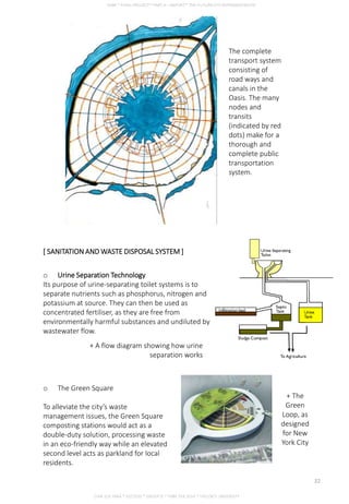 [ SANITATION AND WASTE DISPOSAL SYSTEM ]
o Urine Separation Technology
Its purpose of urine-separating toilet systems is to
separate nutrients such as phosphorus, nitrogen and
potassium at source. They can then be used as
concentrated fertiliser, as they are free from
environmentally harmful substances and undiluted by
wastewater flow.
+ A flow diagram showing how urine
separation works
o The Green Square
To alleviate the city’s waste
management issues, the Green Square
composting stations would act as a
double-duty solution, processing waste
in an eco-friendly way while an elevated
second level acts as parkland for local
residents.
The complete
transport system
consisting of
road ways and
canals in the
Oasis. The many
nodes and
transits
(indicated by red
dots) make for a
thorough and
complete public
transportation
system.
+ The
Green
Loop, as
designed
for New
York City
CHIA SUE HWA * 0317920 * GROUP D * FNBE FEB 2014 * TAYLOR’S UNIVERSITY
22
 