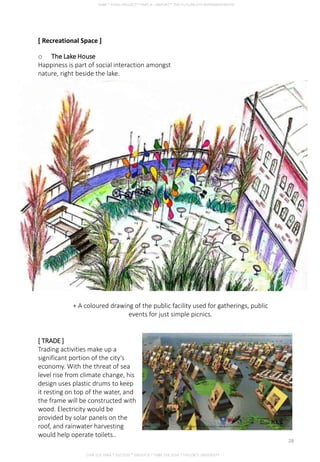 o The Lake House
Happiness is part of social interaction amongst
nature, right beside the lake.
+ A coloured drawing of the public facility used for gatherings, public
events for just simple picnics.
[ TRADE ]
Trading activities make up a
significant portion of the city’s
economy. With the threat of sea
level rise from climate change, his
design uses plastic drums to keep
it resting on top of the water, and
the frame will be constructed with
wood. Electricity would be
provided by solar panels on the
roof, and rainwater harvesting
would help operate toilets..
[ Recreational Space ]
CHIA SUE HWA * 0317920 * GROUP D * FNBE FEB 2014 * TAYLOR’S UNIVERSITY
28
 