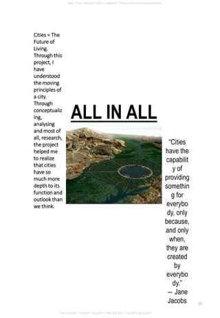 Cities = The
Future of
Living.
Through this
project, I
have
understood
the moving
principles of
a city.
Through
conceptualiz
ing,
analysing
and most of
all, research,
the project
helped me
to realize
that cities
have so
much more
depth to its
function and
outlook than
we think.
“Cities
have the
capabilit
y of
providing
somethin
g for
everybo
dy, only
because,
and only
when,
they are
created
by
everybo
dy.”
― Jane
Jacobs
ALL IN ALL
CHIA SUE HWA * 0317920 * GROUP D * FNBE FEB 2014 * TAYLOR’S UNIVERSITY
31
 