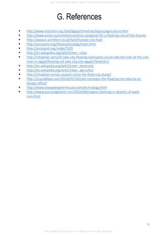 G. References
 http://www.reshafim.org.il/ad/egypt/timelines/topics/agriculture.htm
 http://www.evolo.us/architecture/drors-proposal-for-a-floating-city-of-the-future/
 http://www.e-architect.co.uk/haiti/harvest-city-haiti
 http://arcosanti.org/theory/arcology/main.html
 http://arcosanti.org/node/7329
 http://en.wikipedia.org/wiki/Green_cities
 http://inhabitat.com/silt-lake-city-floating-hydropolis-could-ride-the-tide-of-the-nile-
river-in-egypt/floating-silt-lake-city-city-egypt/?extend=1
 http://en.wikipedia.org/wiki/Green_electricity
 http://en.wikipedia.org/wiki/Urban_agricultur
 http://inhabitat.com/a-utopian-vision-for-food-city-dubai/
 http://stupiddope.com/2014/05/14/cool-concepts-the-floating-city-idea-by-at-
design-office/
 http://www.seawatergreenhouse.com/technology.html
 http://www.amusingplanet.com/2014/04/organic-farming-in-deserts-of-wadi-
rum.html
CHIA SUE HWA * 0317920 * GROUP D * FNBE FEB 2014 * TAYLOR’S UNIVERSITY
32
 