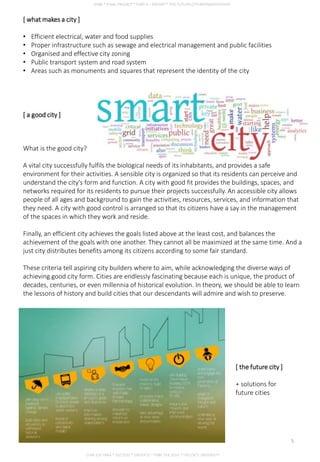 [ what makes a city ]
• Efficient electrical, water and food supplies
• Proper infrastructure such as sewage and electrical management and public facilities
• Organised and effective city zoning
• Public transport system and road system
• Areas such as monuments and squares that represent the identity of the city
[ a good city ]
What is the good city?
A vital city successfully fulfils the biological needs of its inhabitants, and provides a safe
environment for their activities. A sensible city is organized so that its residents can perceive and
understand the city's form and function. A city with good fit provides the buildings, spaces, and
networks required for its residents to pursue their projects successfully. An accessible city allows
people of all ages and background to gain the activities, resources, services, and information that
they need. A city with good control is arranged so that its citizens have a say in the management
of the spaces in which they work and reside.
Finally, an efficient city achieves the goals listed above at the least cost, and balances the
achievement of the goals with one another. They cannot all be maximized at the same time. And a
just city distributes benefits among its citizens according to some fair standard.
These criteria tell aspiring city builders where to aim, while acknowledging the diverse ways of
achieving good city form. Cities are endlessly fascinating because each is unique, the product of
decades, centuries, or even millennia of historical evolution. In theory, we should be able to learn
the lessons of history and build cities that our descendants will admire and wish to preserve.
[ the future city ]
+ solutions for
future cities
CHIA SUE HWA * 0317920 * GROUP D * FNBE FEB 2014 * TAYLOR’S UNIVERSITY
5
 