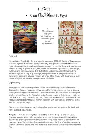 c. Case
studies Ancient city - Memphis, Egypt
+
“Greetings, oh
Nile, who
springs from the
earth and gives
Egypt
nourishment.”
[ history ]
Memphis was founded by the pharaoh Menes around 3000 BC. Capital of Egypt during
the Old Kingdom, it remained an important city throughout ancient Mediterranean
history. It occupied a strategic position at the mouth of the Nile delta, and was home to
feverish activity. Its principal port, Peru-nefer, harboured a high density of workshops,
factories, and warehouses that distributed food and merchandise throughout the
ancient kingdom. During its golden age, Memphis thrived as a regional centre for
commerce, trade, and religion. The city fell when it lost favour with Alexandria, a main
capital of Egypt, besides the emergence of Christianity.
[ significance]
The Egyptians took advantage of the natural cyclical flooding pattern of the Nile.
Because this flooding happened fairly predictably, the Egyptians were able to develop
their agricultural practices around it. The water levels of the river would rise in August
and September, leaving the floodplain and delta submerged by 1.5 meters of water at
the peak of flooding. This yearly flooding of the river was known as inundation. As the
floodwaters receded in October, farmers were left with well watered and fertile soil in
which to plant their crops.
*Agronomy - the science and technology of producing and using plants for food, fuel,
fibre, and land reclamation.
*Irrigation - Natural river irrigation shaped the early landscape of ancient Egypt.
Drainage was not required for the Valley to become liveable. Organized by regional
authorities, every Egyptian had to move about thirty cubic metres of soil in about ten
days every year. The building of dams at right angles to the flow of the Nile, separating
the Nile Valley into basins. The river water was diverted into canals on either side of the
Nile.
CHIA SUE HWA * 0317920 * GROUP D * FNBE FEB 2014 * TAYLOR’S UNIVERSITY
7
 