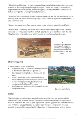 *Ploughing and Planting - In most countries heavy ploughs have to be used to turn over
the soil, so that the growing plants get enough nutrients, but in Egypt the Nile flood
deposited the nutrients on top, and the ploughing served just to break up the top soil
before sowing or for covering the seed afterwards.
*Harvest - The total amount of grain harvested depended on the surface covered by the
flooding Nile. the annual amount of grain [11] produced was approximately between 1.5
and 2.5 million tons
*Crops – such as emmer, flax, papyrus reeds, castor oil plant, vegetables and fruits.
*Horticulture - Gardening was much more labour intensive than agriculture. Gardens,
orchards, and vineyards were often on high ground and quite a distance from the Nile.
They had to be irrigated by hand with the water drawn from wells or the river.
+
One of the great capital
cities of Ancient Egypt,
Memphis stands before
the formation of the Nile
Delta.
[ the learning point]
• Agronomy for urban agriculture.
• To generate food as a resource and a foundation
to develop the city from the ground up.
• Develop as a trading hub as a floating city on
water.
• To incorporate a constant source of flowing
water in the city as its backbone, such as a river
or waterfront (inspired by the Nile River)
• Inundation to fertilize soil for crops.
• A self-governed and stand-alone city with its own
ruling government.
+
Egyptian agriculture
[lastly,]
The civilization of ancient Egypt was indebted to the Nile River and its dependable
seasonal flooding. The river’s predictability and the fertile soil allows the Egyptians to
build an empire on the basis of great agricultural wealth. Egyptians are credited as being
one of the first groups of people to practice agriculture on a large scale. This was
possible because of the ingenuity of the Egyptians as they developed basin irrigation
CHIA SUE HWA * 0317920 * GROUP D * FNBE FEB 2014 * TAYLOR’S UNIVERSITY
8
 