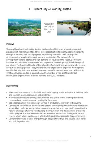  Present City – SolarCity, Austria
[history]
This neighbourhood built in Linz Austria has been heralded as an urban development
project which has managed to address three aspects of sustainability: economic growth;
ecological balance; and, social progress. Its planning started in 1992, through the
development of a regional concept plan and master plan. The catalysts for its
development were to address the high demand for housing in the region, particularly
from low and middle income earners, and respond to the ecological global challenges of
our planet. The Provincial Capital of Linz also identified that there were many jobs in their
city but not enough people - they therefore had a large number of people working from
outside their city limits and wanted to reduce the traffic demand associated with this. In
1994 construction started in association with a number of non-profit residential
construction organisations. It is now home to over 3,000 residents.
“Located in
the City of
Linz. Linz =
Life.”
[significance]
• Mixture of land uses – schools, childcare, local shopping, social and cultural facilities, halls
and function rooms, restaurants and residencies
• A key access boulevard forming the functional and spatial link of the neighbourhood,
combined with a centre square creating the focal point
• Ecological advances through energy savings in production, operation and recycling
• Open space – includes an extensive lake system, landscaped parks and nature reservation
areas. A key challenge was to balance access to attractive open space with protecting the
natural landscape of alluvial forests along the Traun River. The development provided a
landscape park as a filter between the two as well as nature trails through the nature
reserve which allows public access whilst subtly controlling access to this environment
• Comprehensive use of solar energy through design of buildings and houses, solar panels
and building orientation
CHIA SUE HWA * 0317920 * GROUP D * FNBE FEB 2014 * TAYLOR’S UNIVERSITY
9
 