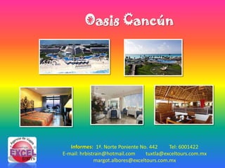 Oasis Cancún




   Informes: 1ª. Norte Poniente No. 442     Tel: 6001422
E-mail: hrbistrain@hotmail.com     tuxtla@exceltours.com.mx
              margot.albores@exceltours.com.mx
 