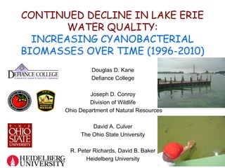 CONTINUED DECLINE IN LAKE ERIE
        WATER QUALITY:
  INCREASING CYANOBACTERIAL
BIOMASSES OVER TIME (1996-2010)
                Douglas D. Kane
                Defiance College

                Joseph D. Conroy
               Division of Wildlife
       Ohio Department of Natural Resources

                David A. Culver
            The Ohio State University

        R. Peter Richards, David B. Baker
              Heidelberg University
 