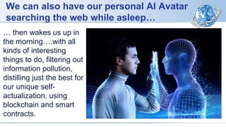 We can also have our personal AI Avatar
searching the web while asleep…
… then wakes us up in
the morning….with all
kinds of interesting
things to do, filtering out
information pollution,
distilling just the best for
our unique self-
actualization, using
blockchain and smart
contracts.
 