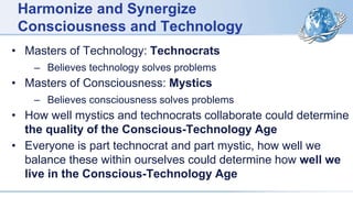 Harmonize and Synergize
Consciousness and Technology
• Masters of Technology: Technocrats
– Believes technology solves problems
• Masters of Consciousness: Mystics
– Believes consciousness solves problems
• How well mystics and technocrats collaborate could determine
the quality of the Conscious-Technology Age
• Everyone is part technocrat and part mystic, how well we
balance these within ourselves could determine how well we
live in the Conscious-Technology Age
 