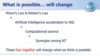 What is possible… will change
Moore’s Law & Nielsen's Law
+
Artificial Intelligence acceleration to AGI
+
Computational science
+
Synergies among NT
These four together will change what we think is possible.
 