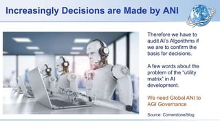 Increasingly Decisions are Made by ANI
Therefore we have to
audit AI’s Algorithms if
we are to confirm the
basis for decisions.
A few words about the
problem of the “utility
matrix” in AI
development.
We need Global ANI to
AGI Governance
Source: Cornerstone/blog
 