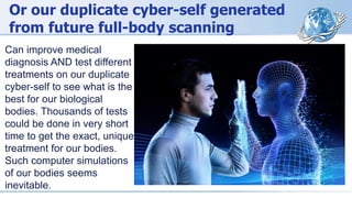 Or our duplicate cyber-self generated
from future full-body scanning
Can improve medical
diagnosis AND test different
treatments on our duplicate
cyber-self to see what is the
best for our biological
bodies. Thousands of tests
could be done in very short
time to get the exact, unique
treatment for our bodies.
Such computer simulations
of our bodies seems
inevitable.
 