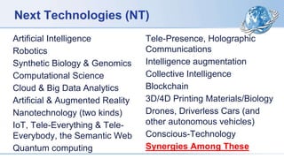 Next Technologies (NT)
Artificial Intelligence
Robotics
Synthetic Biology & Genomics
Computational Science
Cloud & Big Data Analytics
Artificial & Augmented Reality
Nanotechnology (two kinds)
IoT, Tele-Everything & Tele-
Everybody, the Semantic Web
Quantum computing
Tele-Presence, Holographic
Communications
Intelligence augmentation
Collective Intelligence
Blockchain
3D/4D Printing Materials/Biology
Drones, Driverless Cars (and
other autonomous vehicles)
Conscious-Technology
Synergies Among These
 