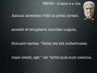 FEDRO - O asno e a lira


Asinus iacentem vidit in prato lyram.


accesit et temptavit chordas ungula.


Sonuere tactae. “Bella res est mehercules;


male cessit, ego “ ait “artis quia sum nescius.
 