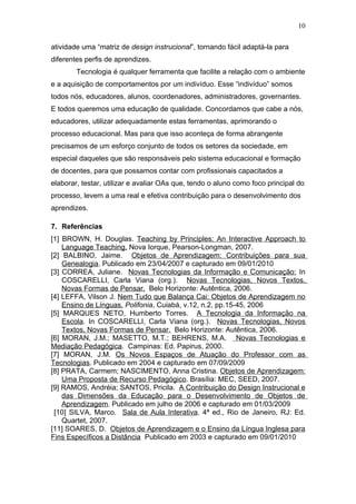 10

atividade uma “matriz de design instrucional”, tornando fácil adaptá-la para
diferentes perfis de aprendizes.
        Tecnologia é qualquer ferramenta que facilite a relação com o ambiente
e a aquisição de comportamentos por um indivíduo. Esse “indivíduo” somos
todos nós, educadores, alunos, coordenadores, administradores, governantes.
E todos queremos uma educação de qualidade. Concordamos que cabe a nós,
educadores, utilizar adequadamente estas ferramentas, aprimorando o
processo educacional. Mas para que isso aconteça de forma abrangente
precisamos de um esforço conjunto de todos os setores da sociedade, em
especial daqueles que são responsáveis pelo sistema educacional e formação
de docentes, para que possamos contar com profissionais capacitados a
elaborar, testar, utilizar e avaliar OAs que, tendo o aluno como foco principal do
processo, levem a uma real e efetiva contribuição para o desenvolvimento dos
aprendizes.

7. Referências
[1] BROWN, H. Douglas. Teaching by Principles: An Interactive Approach to
    Language Teaching. Nova Iorque, Pearson-Longman, 2007.
[2] BALBINO, Jaime. Objetos de Aprendizagem: Contribuições para sua
    Genealogia. Publicado em 23/04/2007 e capturado em 09/01/2010
[3] CORREA, Juliane. Novas Tecnologias da Informação e Comunicação: In
    COSCARELLI, Carla Viana (org.). Novas Tecnologias, Novos Textos,
    Novas Formas de Pensar. Belo Horizonte: Autêntica, 2006.
[4] LEFFA, Vilson J. Nem Tudo que Balança Cai: Objetos de Aprendizagem no
    Ensino de Línguas. Polifonia, Cuiabá, v.12, n.2, pp.15-45, 2006
[5] MARQUES NETO, Humberto Torres. A Tecnologia da Informação na
    Escola. In COSCARELLI, Carla Viana (org.). Novas Tecnologias, Novos
    Textos, Novas Formas de Pensar. Belo Horizonte: Autêntica, 2006.
[6] MORAN, J.M.; MASETTO, M.T.; BEHRENS, M.A. Novas Tecnologias e
Mediação Pedagógica. Campinas: Ed. Papirus, 2000.
[7] MORAN, J.M. Os Novos Espaços de Atuação do Professor com as
Tecnologias. Publicado em 2004 e capturado em 07/09/2009
[8] PRATA, Carmem; NASCIMENTO, Anna Cristina. Objetos de Aprendizagem:
    Uma Proposta de Recurso Pedagógico. Brasília: MEC, SEED, 2007.
[9] RAMOS, Andréia; SANTOS, Pricila. A Contribuição do Design Instrucional e
    das Dimensões da Educação para o Desenvolvimento de Objetos de
    Aprendizagem. Publicado em julho de 2006 e capturado em 01/03/2009
 [10] SILVA, Marco. Sala de Aula Interativa. 4ª ed., Rio de Janeiro, RJ: Ed.
    Quartet, 2007.
[11] SOARES, D. Objetos de Aprendizagem e o Ensino da Língua Inglesa para
Fins Específicos a Distância Publicado em 2003 e capturado em 09/01/2010
 