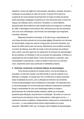 3

disciplina o ensino de inglês tem sido pensado, estudado e avaliado, levando a
mudanças na sua prática ao redor do mundo. O século XX foi palco do
surgimento de novas escolas de pensamento em todas as áreas de estudo,
sendo psicologia, pedagogia e lingüística as mais relevantes para o ensino de
línguas. De métodos como o Grammar-Translation e o Direct Method,
passando pelo Series Method e pelo método áudio-oral chegamos, na década
de 1990, à Abordagem Comunicativa (AC), afirmando que não era necessário
criar uma nova metodologia, mas formular uma abordagem que integrasse
conceitos e técnicas.
        Seguindo princípios humanistas, a AC afirma que o aprendizado de
uma língua acontece através da comunicação efetiva. Rompendo com técnicas
de memorização, prega que usamos a língua para comunicar intenções, que
devem ter efeito sobre quem nos escuta. Representa uma completa mudança
no ensino de idiomas, pois além de mudar o foco do processo do professor
para o aluno, que deve agora ter um papel ativo no processo de aprendizagem,
faz do professor um facilitador e não um provedor de explicações. A ênfase é a
capacidade de comunicação eficaz. O foco do processo é o aprendiz, suas
necessidades e expectativas, e cada um deles é visto como um indivíduo
único, explorando assim seus potenciais e habilidades próprias.

3. Definindo, Analisando e Avaliando Objetos de Aprendizagem
        Tema sempre presente em estudos sobre o uso da tecnologia na
educação, os OAs têm imposto uma difícil tarefa no que diz respeito à sua
definição e avaliação. A inclusão das TICs na EAD levou à rápida expansão
desta modalidade de ensino, com a utilização da Internet e de ambientes
virtuais de aprendizagem como mediadores na educação. Tal expansão levou
a uma preocupação com a forma pela qual materiais manipulavam conteúdos.
Surge a necessidade de criar uma metodologia relativa à criação e
gerenciamento de conteúdos destes materiais, desde sua concepção,
passando pela utilização, arquivamento e reutilização. “Se antes um curso em
e-learning era uma estrutura única e indissociável, a idéia agora era ter (...)
materiais de ensino completos e independentes criados para a necessidade de
um curso (...) e que posteriormente seriam reaproveitados em outras
situações.” (BALBINO, 2007, pp.1-2) Surge o termo Objetos de Aprendizagem.
 