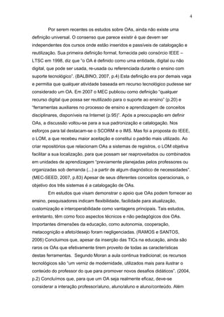 4

        Por serem recentes os estudos sobre OAs, ainda não existe uma
definição universal. O consenso que parece existir é que devem ser
independentes dos cursos onde estão inseridos e passíveis de catalogação e
reutilização. Sua primeira definição formal, fornecida pelo consórcio IEEE –
LTSC em 1998, diz que “o OA é definido como uma entidade, digital ou não
digital, que pode ser usada, re-usada ou referenciada durante o ensino com
suporte tecnológico”. (BALBINO, 2007, p.4) Esta definição era por demais vaga
e permitia que qualquer atividade baseada em recurso tecnológico pudesse ser
considerado um OA. Em 2007 o MEC publicou como definição “qualquer
recurso digital que possa ser reutilizado para o suporte ao ensino” (p.20) e
“ferramentas auxiliares no processo de ensino e aprendizagem de conceitos
disciplinares, disponíveis na Internet (p.95)”. Após a preocupação em definir
OAs, a discussão voltou-se para a sua padronização e catalogação. Nos
esforços para tal destacam-se o SCORM e o IMS. Mas foi a proposta do IEEE,
o LOM, a que recebeu maior aceitação e constitui o padrão mais utilizado. Ao
criar repositórios que relacionam OAs a sistemas de registros, o LOM objetiva
facilitar a sua localização, para que possam ser reaproveitados ou combinados
em unidades de aprendizagem “previamente planejadas pelos professores ou
organizadas sob demanda (...) a partir de algum diagnóstico de necessidades”.
(MEC-SEED, 2007, p.83) Apesar de seus diferentes conceitos operacionais, o
objetivo dos três sistemas é a catalogação de OAs.
        Em estudos que visam demonstrar o apoio que OAs podem fornecer ao
ensino, pesquisadores indicam flexibilidade, facilidade para atualização,
customização e interoperabilidade como vantagens principais. Tais estudos,
entretanto, têm como foco aspectos técnicos e não pedagógicos dos OAs.
Importantes dimensões da educação, como autonomia, cooperação,
metacognição e afeto/desejo foram negligenciadas. (RAMOS e SANTOS,
2006) Concluimos que, apesar da inserção das TICs na educação, ainda são
raros os OAs que efetivamente tirem proveito de todas as características
destas ferramentas. Segundo Moran a aula continua tradicional; os recursos
tecnológicos são “um verniz de modernidade, utilizados mais para ilustrar o
conteúdo do professor do que para promover novos desafios didáticos”. (2004,
p.2) Concluímos que, para que um OA seja realmente eficaz, deve-se
considerar a interação professor/aluno, aluno/aluno e aluno/conteúdo. Além
 