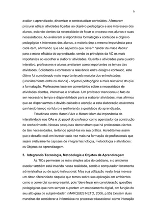 6

avaliar o aprendizado, dinamizar e contextualizar conteúdos. Afirmaram
procurar utilizar atividades ligadas ao objetivo pedagógico e aos interesses dos
alunos, estando cientes da necessidade de focar o processo nos alunos e suas
necessidades. Ao avaliarem a importância formatação x conteúdo e objetivo
pedagógico x interesses dos alunos, a maioria deu a mesma importância para
cada item, afirmando que são aspectos que devem “andar de mãos dadas”
para a maior eficácia do aprendizado, sendo os princípios da AC os mais
importantes ao escolher e elaborar atividades. Quanto a atividades para quadro
interativo, professores e alunos avaliaram como importantes os temas das
atividades. Solicitados a contrastar a relevância entre design e conteúdo, este
último foi considerado mais importante pela maioria dos entrevistados
(unanimemente entre os alunos) - objetivo pedagógico é mais relevante do que
a formatação. Professores teceram comentários sobre a necessidade de
atividades abertas, interativas e criativas. Um professor mencionou o fato de
ser necessário tempo e disponibilidade para a elaborar atividades, mas afirmou
que ao dispensarmos o devido cuidado e atenção a esta elaboração estaremos
ganhando tempo no futuro e melhorando a qualidade do aprendizado.
        Estudiosos como Marco Silva e Moran falam da importância da
interatividade nos OAs e do papel do professor como agenciador da construção
de conhecimento. Nossas pesquisas demonstram que há professores cientes
de tais necessidades, tentando aplicá-las na sua prática. Acreditamos assim
que o desafio está em investir cada vez mais na formação de profissionais que
sejam efetivamente capazes de integrar tecnologia, metodologia e atividades:
os Objetos de Aprendizagem.

5. Integrando Tecnologia, Metodologia e Objetos de Aprendizagem
        As TICs permeiam os mais simples atos do cotidiano, e o ambiente
escolar também está inserido nessa realidade, sendo o computador ferramenta
administrativa ou de apoio instrucional. Mas sua utilização nesta área merece
um olhar diferenciado daquele que temos sobre sua aplicação em ambientes
como o comercial ou empresarial, pois “deve levar em consideração questões
pedagógicas que nem sempre suportam um mapeamento digital, em função do
seu alto grau de subjetividade”. (MARQUES NETO, 2006, p.55) Existem duas
maneiras de considerar a informática no processo educacional: como interação
 