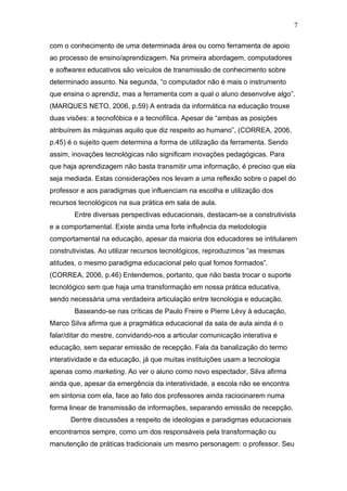 7

com o conhecimento de uma determinada área ou como ferramenta de apoio
ao processo de ensino/aprendizagem. Na primeira abordagem, computadores
e softwares educativos são veículos de transmissão de conhecimento sobre
determinado assunto. Na segunda, “o computador não é mais o instrumento
que ensina o aprendiz, mas a ferramenta com a qual o aluno desenvolve algo”.
(MARQUES NETO, 2006, p.59) A entrada da informática na educação trouxe
duas visões: a tecnofóbica e a tecnofílica. Apesar de “ambas as posições
atribuírem às máquinas aquilo que diz respeito ao humano”, (CORREA, 2006,
p.45) é o sujeito quem determina a forma de utilização da ferramenta. Sendo
assim, inovações tecnológicas não significam inovações pedagógicas. Para
que haja aprendizagem não basta transmitir uma informação, é preciso que ela
seja mediada. Estas considerações nos levam a uma reflexão sobre o papel do
professor e aos paradigmas que influenciam na escolha e utilização dos
recursos tecnológicos na sua prática em sala de aula.
        Entre diversas perspectivas educacionais, destacam-se a construtivista
e a comportamental. Existe ainda uma forte influência da metodologia
comportamental na educação, apesar da maioria dos educadores se intitularem
construtivistas. Ao utilizar recursos tecnológicos, reproduzimos “as mesmas
atitudes, o mesmo paradigma educacional pelo qual fomos formados”.
(CORREA, 2006, p.46) Entendemos, portanto, que não basta trocar o suporte
tecnológico sem que haja uma transformação em nossa prática educativa,
sendo necessária uma verdadeira articulação entre tecnologia e educação.
        Baseando-se nas críticas de Paulo Freire e Pierre Lévy à educação,
Marco Silva afirma que a pragmática educacional da sala de aula ainda é o
falar/ditar do mestre, convidando-nos a articular comunicação interativa e
educação, sem separar emissão de recepção. Fala da banalização do termo
interatividade e da educação, já que muitas instituições usam a tecnologia
apenas como marketing. Ao ver o aluno como novo espectador, Silva afirma
ainda que, apesar da emergência da interatividade, a escola não se encontra
em sintonia com ela, face ao fato dos professores ainda raciocinarem numa
forma linear de transmissão de informações, separando emissão de recepção.
      Dentre discussões a respeito de ideologias e paradigmas educacionais
encontramos sempre, como um dos responsáveis pela transformação ou
manutenção de práticas tradicionais um mesmo personagem: o professor. Seu
 