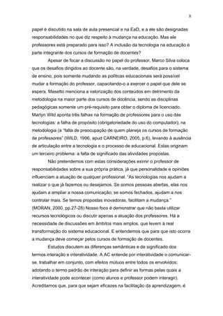 8

papel é discutido na sala de aula presencial e na EaD, e a ele são designadas
responsabilidades no que diz respeito à mudança na educação. Mas ele
professores está preparado para isso? A inclusão da tecnologia na educação é
parte integrante dos cursos de formação de docentes?
        Apesar de focar a discussão no papel do professor, Marco Silva coloca
que os desafios dirigidos ao docente são, na verdade, desafios para o sistema
de ensino, pois somente mudando as políticas educacionais será possível
mudar a formação do professor, capacitando-o a exercer o papel que dele se
espera. Masetto menciona a valorização dos conteúdos em detrimento da
metodologia na maior parte dos cursos de docência, sendo as disciplinas
pedagógicas somente um pré-requisito para obter o diploma de licenciado.
Martyn Wild aponta três falhas na formação de professores para o uso das
tecnologias: a falha de propósito (obrigatoriedade do uso do computador); na
metodologia (a “falta de preocupação de quem planeja os cursos de formação
de professores” (WILD, 1996, apud CARNEIRO, 2005, p.6), levando à ausência
de articulação entre a tecnologia e o processo de educacional. Estas originam
um terceiro problema: a falta de significado das atividades propostas.
        Não pretendemos com estas considerações eximir o professor de
responsabilidades sobre a sua própria prática, já que personalidade e opiniões
influenciam a atuação de qualquer profissional. “As tecnologias nos ajudam a
realizar o que já fazemos ou desejamos. Se somos pessoas abertas, elas nos
ajudam a ampliar a nossa comunicação; se somos fechados, ajudam a nos
controlar mais. Se temos propostas inovadoras, facilitam a mudança.”
(MORAN, 2000, pp.27-28) Nosso foco é demonstrar que não basta utilizar
recursos tecnológicos ou discutir apenas a atuação dos professores. Há a
necessidade de discussões em âmbitos mais amplos, que levem à real
transformação do sistema educacional. E entendemos que para que isto ocorra
a mudança deve começar pelos cursos de formação de docentes.
        Estudos discutem as diferenças semânticas e de significado dos
termos interação e interatividade. A AC entende por interatividade o comunicar-
se, trabalhar em conjunto, com efeitos mútuos entre todos os envolvidos;
adotando o termo padrão de interação para definir as formas pelas quais a
interatividade pode acontecer (como alunos e professor podem interagir).
Acreditamos que, para que sejam eficazes na facilitação da aprendizagem, é
 