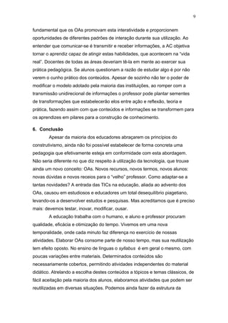 9

fundamental que os OAs promovam esta interatividade e proporcionem
oportunidades de diferentes padrões de interação durante sua utilização. Ao
entender que comunicar-se é transmitir e receber informações, a AC objetiva
tornar o aprendiz capaz de atingir estas habilidades, que acontecem na “vida
real”. Docentes de todas as áreas deveriam tê-la em mente ao exercer sua
prática pedagógica. Se alunos questionam a razão de estudar algo é por não
verem o cunho prático dos conteúdos. Apesar de sozinho não ter o poder de
modificar o modelo adotado pela maioria das instituições, ao romper com a
transmissão unidirecional de informações o professor pode plantar sementes
de transformações que estabelecerão elos entre ação e reflexão, teoria e
prática, fazendo assim com que conteúdos e informações se transformem para
os aprendizes em pilares para a construção de conhecimento.

6. Conclusão
        Apesar da maioria dos educadores abraçarem os princípios do
construtivismo, ainda não foi possível estabelecer de forma concreta uma
pedagogia que efetivamente esteja em conformidade com esta abordagem.
Não seria diferente no que diz respeito à utilização da tecnologia, que trouxe
ainda um novo conceito: OAs. Novos recursos, novos termos, novos alunos:
novas dúvidas e novos receios para o “velho” professor. Como adaptar-se a
tantas novidades? A entrada das TICs na educação, aliada ao advento dos
OAs, causou em estudiosos e educadores um total desequilíbrio piagetiano,
levando-os a desenvolver estudos e pesquisas. Mas acreditamos que é preciso
mais: devemos testar, inovar, modificar, ousar.
        A educação trabalha com o humano, e aluno e professor procuram
qualidade, eficácia e otimização do tempo. Vivemos em uma nova
temporalidade, onde cada minuto faz diferença no exercício de nossas
atividades. Elaborar OAs consome parte de nosso tempo, mas sua reutilização
tem efeito oposto. No ensino de línguas o syllabus é em geral o mesmo, com
poucas variações entre materiais. Determinados conteúdos são
necessariamente cobertos, permitindo atividades independentes do material
didático. Atrelando a escolha destes conteúdos a tópicos e temas clássicos, de
fácil aceitação pela maioria dos alunos, elaboramos atividades que podem ser
reutilizadas em diversas situações. Podemos ainda fazer da estrutura da
 
