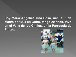 Soy María Angélica Oña Sosa, nací el 5 de
Marzo de 1994 en Quito, tengo 20 años. Vivo
en el Valle de los Chillos, en la Parroquia de
Pintag.
 