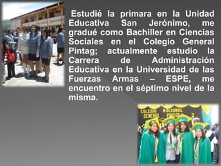 Estudié la primara en la Unidad
Educativa San Jerónimo, me
gradué como Bachiller en Ciencias
Sociales en el Colegio General
Pintag; actualmente estudio la
Carrera de Administración
Educativa en la Universidad de las
Fuerzas Armas – ESPE, me
encuentro en el séptimo nivel de la
misma.
 