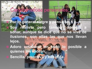  Por lo general alegre y pensativa.
 Soy realista pero también aprendí a
soñar, aunque se dice que no se vive de
ilusiones, son ellas las que nos llevan
lejos.
 Adoro colaborar en todo lo posible a
quienes me rodean.
 Sencilla, proactiva y decidida.
 